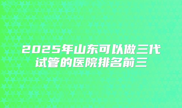 2025年山东可以做三代试管的医院排名前三