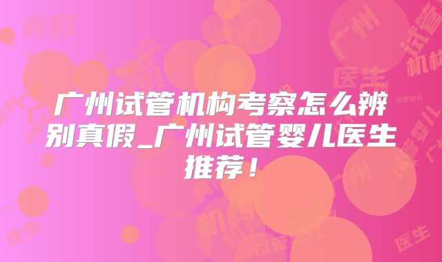 广州试管机构考察怎么辨别真假_广州试管婴儿医生推荐!
