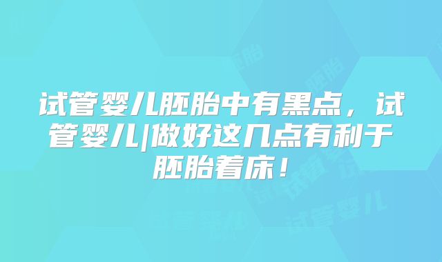 试管婴儿胚胎中有黑点，试管婴儿|做好这几点有利于胚胎着床！