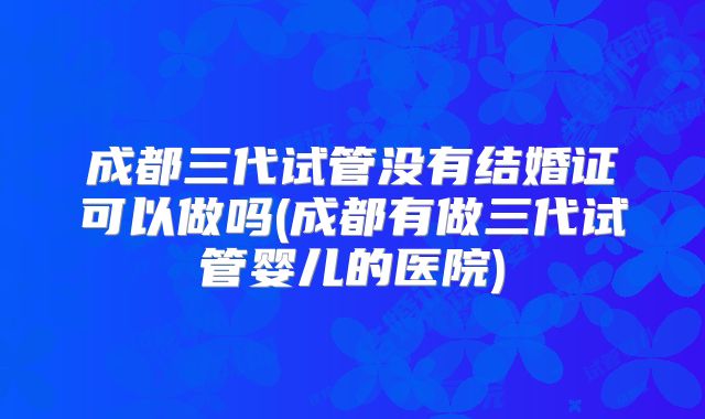 成都三代试管没有结婚证可以做吗(成都有做三代试管婴儿的医院)