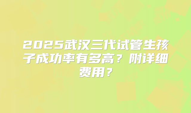 2025武汉三代试管生孩子成功率有多高?附详细费用?
