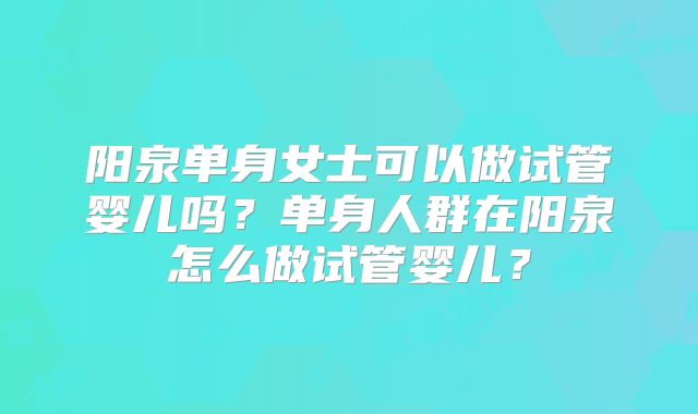 阳泉单身女士可以做试管婴儿吗？单身人群在阳泉怎么做试管婴儿？