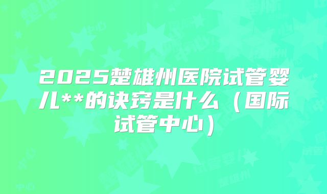 2025楚雄州医院试管婴儿**的诀窍是什么（国际试管中心）