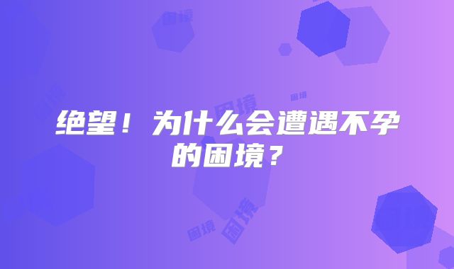 绝望！为什么会遭遇不孕的困境？