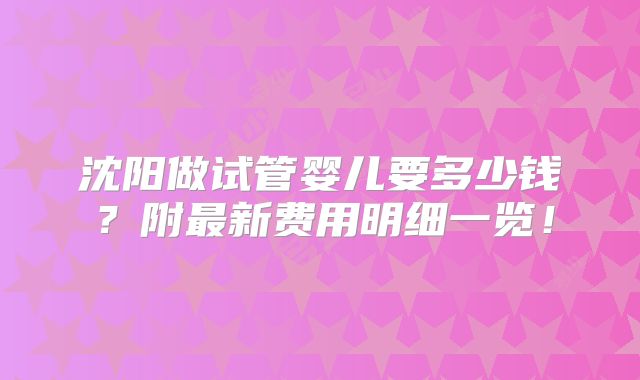沈阳做试管婴儿要多少钱?附最新费用明细一览!