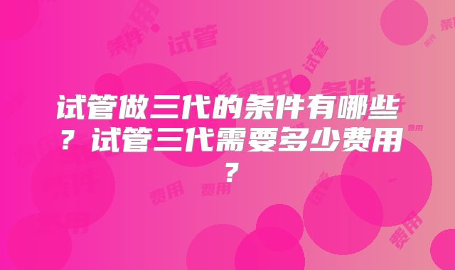 试管做三代的条件有哪些?试管三代需要多少费用?
