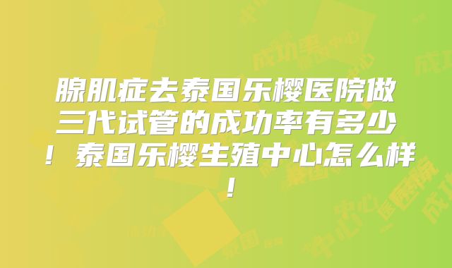 腺肌症去泰国乐樱医院做三代试管的成功率有多少!泰国乐樱生殖中心怎么样!