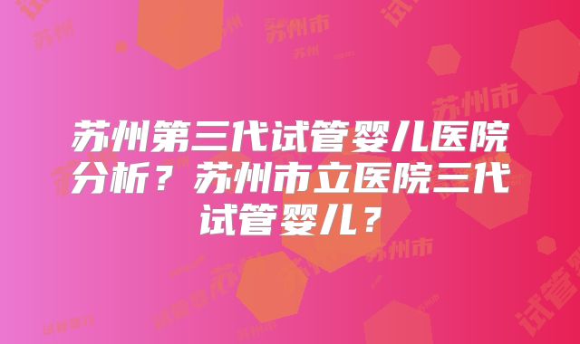 苏州第三代试管婴儿医院分析？苏州市立医院三代试管婴儿？