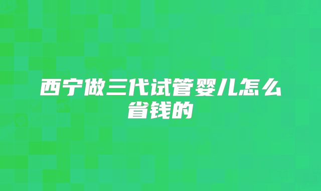 西宁做三代试管婴儿怎么省钱的