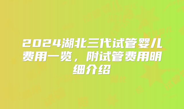 2024湖北三代试管婴儿费用一览,附试管费用明细介绍