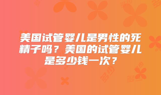 美国试管婴儿是男性的死精子吗？美国的试管婴儿是多少钱一次？
