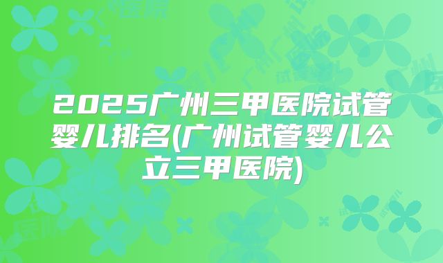 2025广州三甲医院试管婴儿排名(广州试管婴儿公立三甲医院)