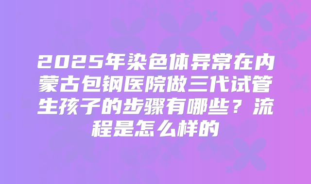 2025年染色体异常在内蒙古包钢医院做三代试管生孩子的步骤有哪些？流程是怎么样的