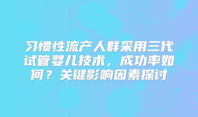 习惯性流产人群采用三代试管婴儿技术,成功率如何?关键影响因素探讨