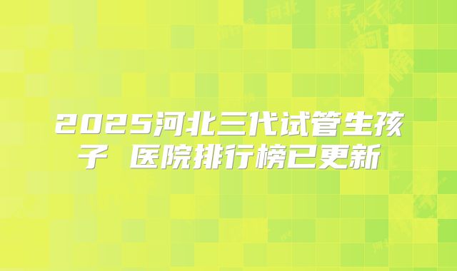 2025河北三代试管生孩子 医院排行榜已更新