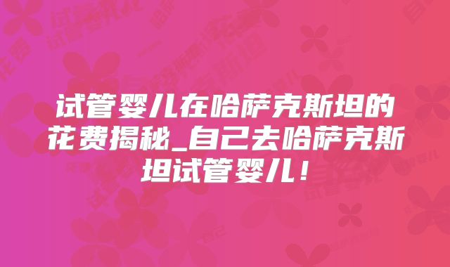 试管婴儿在哈萨克斯坦的花费揭秘_自己去哈萨克斯坦试管婴儿!