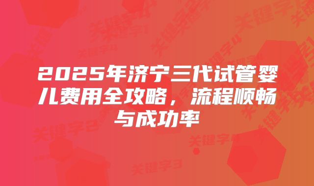 2025年济宁三代试管婴儿费用全攻略,流程顺畅与成功率