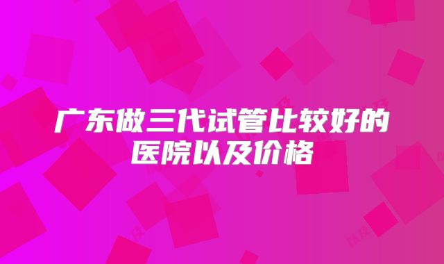 广东做三代试管比较好的医院以及价格