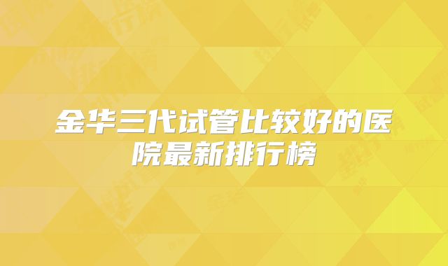 金华三代试管比较好的医院最新排行榜