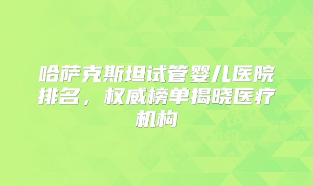 哈萨克斯坦试管婴儿医院排名,权威榜单揭晓医疗机构