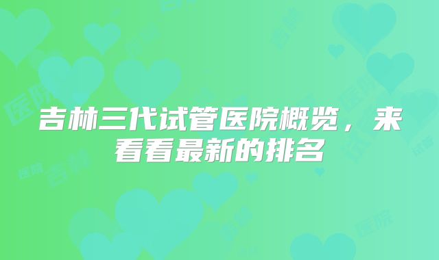 吉林三代试管医院概览，来看看最新的排名