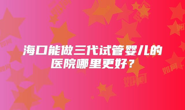 海口能做三代试管婴儿的医院哪里更好？