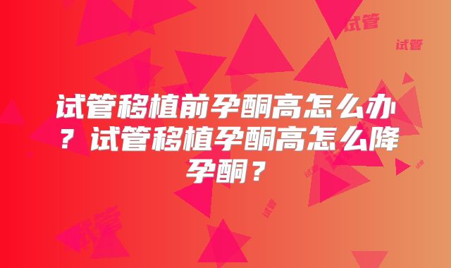试管移植前孕酮高怎么办？试管移植孕酮高怎么降孕酮？