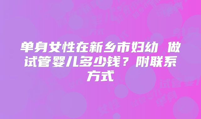单身女性在新乡市妇幼 做试管婴儿多少钱？附联系方式