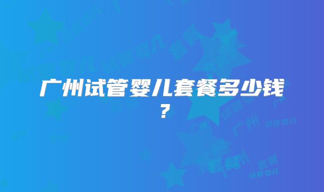广州试管婴儿套餐多少钱?