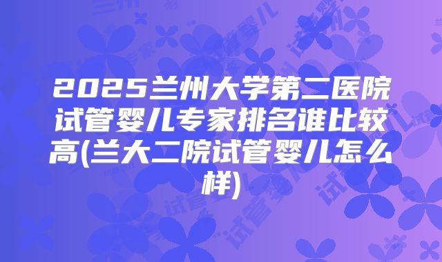 2025兰州大学第二医院试管婴儿专家排名谁比较高(兰大二院试管婴儿怎么样)
