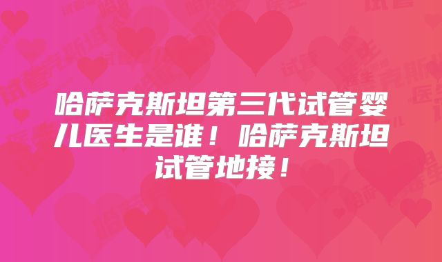 哈萨克斯坦第三代试管婴儿医生是谁!哈萨克斯坦试管地接!