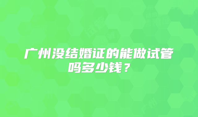 广州没结婚证的能做试管吗多少钱?