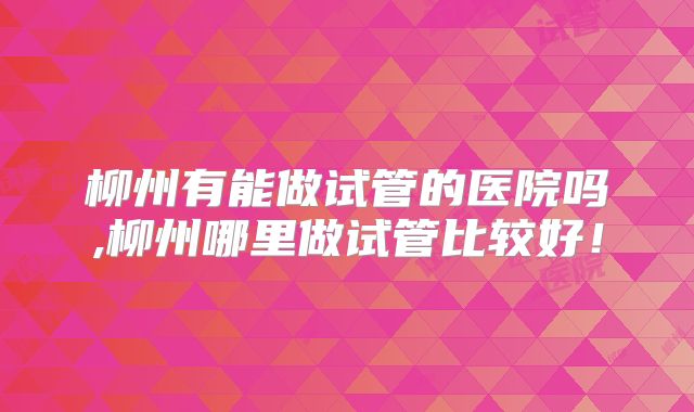 柳州有能做试管的医院吗,柳州哪里做试管比较好!