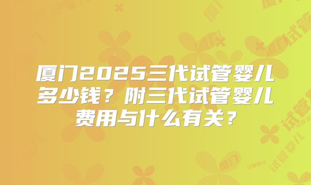 厦门2025三代试管婴儿多少钱？附三代试管婴儿费用与什么有关？