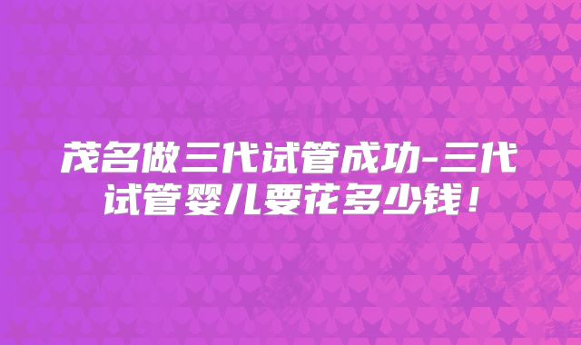 茂名做三代试管成功-三代试管婴儿要花多少钱！