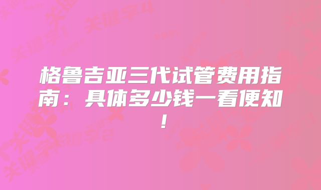 格鲁吉亚三代试管费用指南：具体多少钱一看便知！