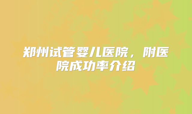 郑州试管婴儿医院，附医院成功率介绍