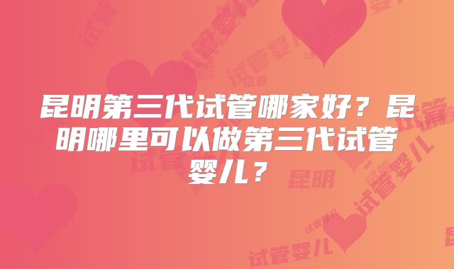 昆明第三代试管哪家好?昆明哪里可以做第三代试管婴儿?