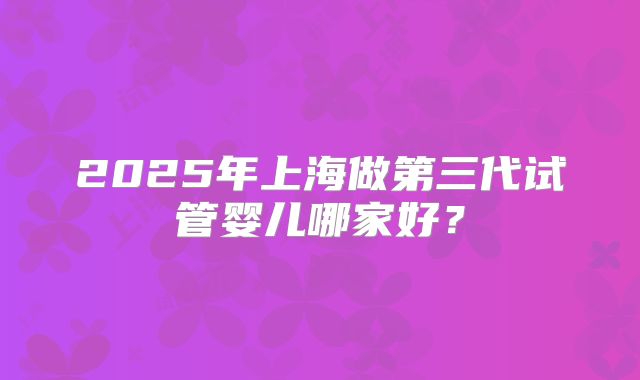 2025年上海做第三代试管婴儿哪家好?
