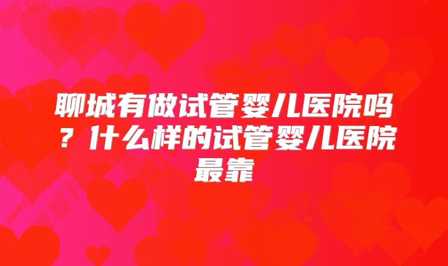 聊城有做试管婴儿医院吗？什么样的试管婴儿医院最靠
