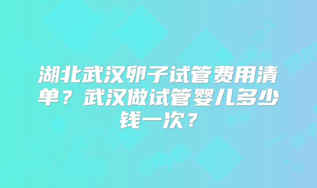 湖北武汉卵子试管费用清单?武汉做试管婴儿多少钱一次?