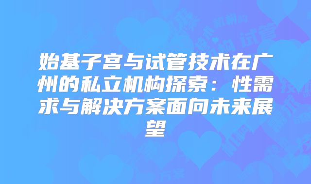 始基子宫与试管技术在广州的私立机构探索:性需求与解决方案面向未来展望