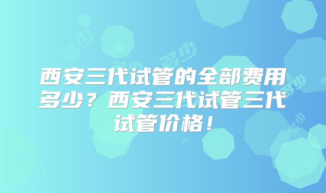 西安三代试管的全部费用多少？西安三代试管三代试管价格！