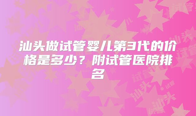 汕头做试管婴儿第3代的价格是多少？附试管医院排名