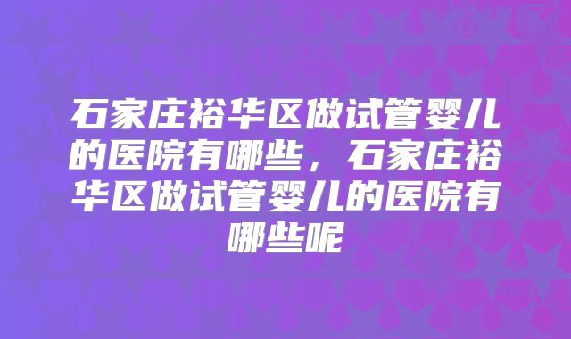 石家庄裕华区做试管婴儿的医院有哪些,石家庄裕华区做试管婴儿的医院有哪些呢