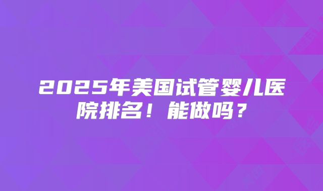 2025年美国试管婴儿医院排名!能做吗?