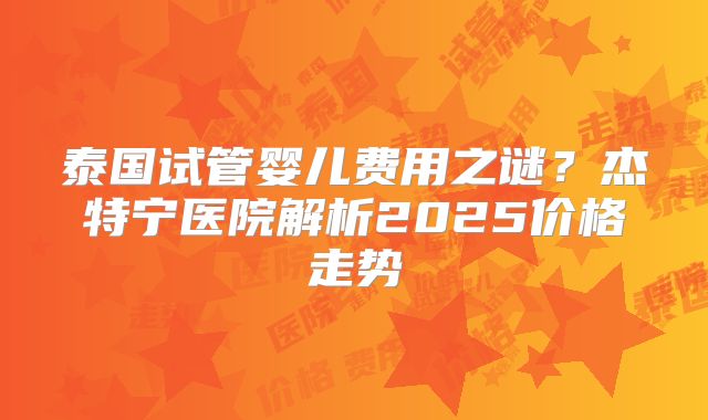 泰国试管婴儿费用之谜？杰特宁医院解析2025价格走势
