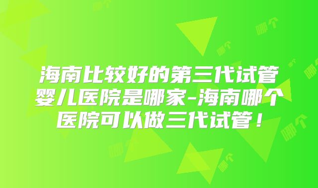 海南比较好的第三代试管婴儿医院是哪家-海南哪个医院可以做三代试管！