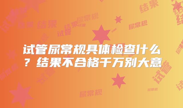 试管尿常规具体检查什么?结果不合格千万别大意