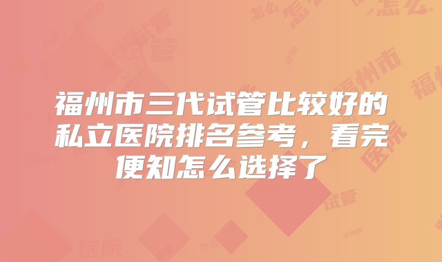 福州市三代试管比较好的私立医院排名参考，看完便知怎么选择了